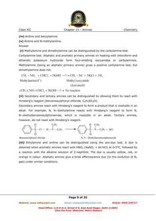 Class XII

Chapter 13 – Amines

Chemistry

(iv) Aniline and benzylamine
(v) Aniline and N-methylaniline.
Answer
(i) Methylamine and dimethylamine can be distinguished by the carbylamine test.
Carbylamine test: Aliphatic and aromatic primary amines on heating with chloroform and
ethanolic

potassium

hydroxide

form

foul-smelling

isocyanides

or

carbylamines.

Methylamine (being an aliphatic primary amine) gives a positive carbylamine test, but
dimethylamine does not.

(ii) Secondary and tertiary amines can be distinguished by allowing them to react with
Hinsberg’s reagent (benzenesulphonyl chloride, C6H5SO2Cl).
Secondary amines react with Hinsberg’s reagent to form a product that is insoluble in an
alkali. For example, N, N−diethylamine reacts with Hinsberg’s reagent to form N,
N−diethylbenzenesulphonamide, which is insoluble in an alkali. Tertiary amines,
however, do not react with Hinsberg’s reagent.

(iii) Ethylamine and aniline can be distinguished using the azo-dye test. A dye is
obtained when aromatic amines react with HNO2 (NaNO2 + dil.HCl) at 0-5°C, followed by
a reaction with the alkaline solution of 2-naphthol. The dye is usually yellow, red, or
orange in colour. Aliphatic amines give a brisk effervescence due (to the evolution of N2
gas) under similar conditions.

Page 9 of 35
Website: www.vidhyarjan.com

Email: contact@vidhyarjan.com

Mobile: 9999 249717

Head Office: 1/3-H-A-2, Street # 6, East Azad Nagar, Delhi-110051
(One Km from ‘Welcome’ Metro Station)

 