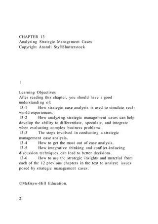 CHAPTER 13
Analyzing Strategic Management Cases
Copyright Anatoli Styf/Shutterstock
1
Learning Objectives
After reading this chapter, you should have a good
understanding of:
13-1 How strategic case analysis is used to simulate real -
world experiences.
13-2 How analyzing strategic management cases can help
develop the ability to differentiate, speculate, and integrate
when evaluating complex business problems.
13-3 The steps involved in conducting a strategic
management case analysis.
13-4 How to get the most out of case analysis.
13-5 How integrative thinking and conflict-inducing
discussion techniques can lead to better decisions.
13-6 How to use the strategic insights and material from
each of the 12 previous chapters in the text to analyze issues
posed by strategic management cases.
©McGraw-Hill Education.
2
 