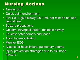 Nursing Actions Assess S/S  Quiet, calm environment If IV Ca++ give slowly 0.5-1 mL per min; do not use central line Seizure precautions Observe laryngeal stridor; maintain airway Educate osteoporosis and foods Avoid hyperventilation Monitor ECG Assess for heart failure/ pulmonary edema Injury prevention strategies due to risk bone fracture 