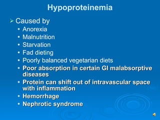 Hypoproteinemia Caused by  Anorexia Malnutrition Starvation Fad dieting Poorly balanced vegetarian diets Poor absorption in certain GI malabsorptive diseases Protein can shift out of intravascular space with inflammation Hemorrhage  Nephrotic syndrome 