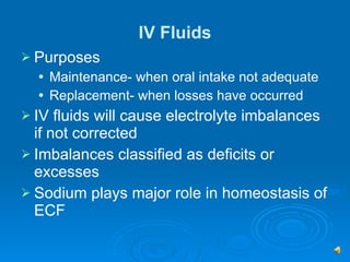 IV Fluids Purposes Maintenance- when oral intake not adequate Replacement- when losses have occurred  IV fluids will cause electrolyte imbalances if not corrected Imbalances classified as deficits or excesses Sodium plays major role in homeostasis of ECF 