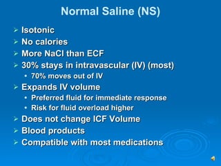 Normal Saline (NS) Isotonic  No calories More NaCl than ECF 30% stays in intravascular (IV) (most) 70% moves out of IV Expands IV volume Preferred fluid for immediate response Risk for fluid overload higher Does not change ICF Volume Blood products Compatible with most medications 