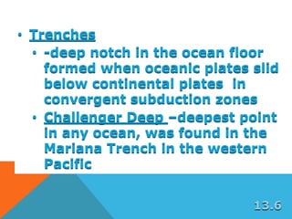 • Trenches
• -deep notch in the ocean floor
formed when oceanic plates slid
below continental plates in
convergent subduction zones
• Challenger Deep –deepest point
in any ocean, was found in the
Mariana Trench in the western
Pacific
13.6
 
