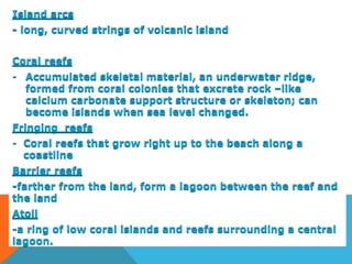 Island arcs
- long, curved strings of volcanic island
Coral reefs
- Accumulated skeletal material, an underwater ridge,
formed from coral colonies that excrete rock –like
calcium carbonate support structure or skeleton; can
become islands when sea level changed.
Fringing reefs
- Coral reefs that grow right up to the beach along a
coastline
Barrier reefs
-farther from the land, form a lagoon between the reef and
the land
Atoll
-a ring of low coral islands and reefs surrounding a central
lagoon.
 
