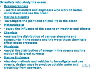 Scientists who study the ocean
• Oceanographers
• - marine scientists and engineers who work to better
understand and use the ocean
• Marine biologists
• -investigate the plant and animal life in the ocean
• Meteorologist
• - study the influence of the oceans on weather and climate
• Chemists
• -analyze the distribution of various elements and
compounds in the oceans and the ways those chemicals
affect ocean processes
• Physicists
• -model the distribution of energy in the oceans and the
motion of its great currents
• Marine Engineers
• -develop methods and vehicles to investigate and use
oceans, design ways to produce potable water and
electricity from seawater.
13.1
 