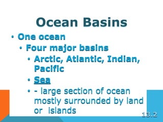 Ocean Basins
• One ocean
• Four major basins
• Arctic, Atlantic, Indian,
Pacific
• Sea
• - large section of ocean
mostly surrounded by land
or islands 13.2
 