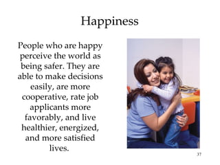 Happiness People who are happy perceive the world as being safer. They are able to make decisions easily, are more cooperative, rate job applicants more favorably, and live healthier, energized, and more satisfied lives.  
