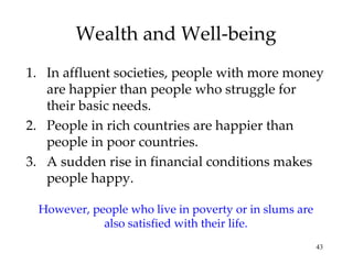 Wealth and Well-being In affluent societies, people with more money are happier than people who struggle for their basic needs. People in rich countries are happier than people in poor countries. A sudden rise in financial conditions makes people happy. However, people who live in poverty or in slums are also satisfied with their life. 