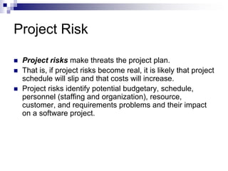  Project risks make threats the project plan.
 That is, if project risks become real, it is likely that project
schedule will slip and that costs will increase.
 Project risks identify potential budgetary, schedule,
personnel (staffing and organization), resource,
customer, and requirements problems and their impact
on a software project.
Project Risk
 