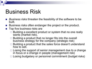 Business Risk
 Business risks threaten the feasibility of the software to be
built.
 Business risks often endanger the project or the product.
 Top five business risks are
 Building a excellent product or system that no one really
wants (market risk),
 Building a product that no longer fits into the overall
business strategy for the company (strategic risk)
 Building a product that the sales force doesn't understand
how to sell.
 Losing the support of senior management due to a change
in focus or a change in people (management risk)
 Losing budgetary or personnel commitment (budget risks)
 