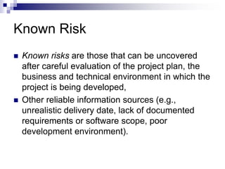 Known Risk
 Known risks are those that can be uncovered
after careful evaluation of the project plan, the
business and technical environment in which the
project is being developed,
 Other reliable information sources (e.g.,
unrealistic delivery date, lack of documented
requirements or software scope, poor
development environment).
 