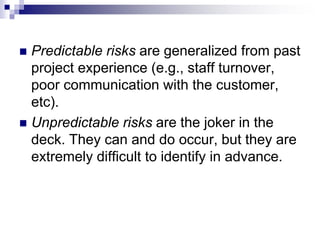  Predictable risks are generalized from past
project experience (e.g., staff turnover,
poor communication with the customer,
etc).
 Unpredictable risks are the joker in the
deck. They can and do occur, but they are
extremely difficult to identify in advance.
 