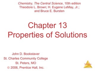 Solutions
Chapter 13
Properties of Solutions
John D. Bookstaver
St. Charles Community College
St. Peters, MO
© 2006, Prentice Hall, Inc.
Chemistry, The Central Science, 10th edition
Theodore L. Brown; H. Eugene LeMay, Jr.;
and Bruce E. Bursten
 