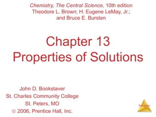 Solutions
Chapter 13
Properties of Solutions
John D. Bookstaver
St. Charles Community College
St. Peters, MO
 2006, Prentice Hall, Inc.
Chemistry, The Central Science, 10th edition
Theodore L. Brown; H. Eugene LeMay, Jr.;
and Bruce E. Bursten
 