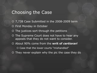 Deciding the CasesJustices meet privately after the public hearingThe chief justice presidesStating the facts of the caseMaking suggestions for deciding the caseEach justice give his/her views and conclusionsAbout 1/3 of the decisions are unanimous The rest are splitDefine: Majority Opinion:The view of the Supreme Court justices who agree with a particular ruling