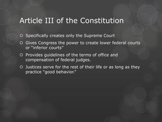 Article III of the ConstitutionSpecifically creates only the Supreme CourtGives Congress the power to create lower federal courts or “inferior courts”Provides guidelines of the terms of office and compensation of federal judges.Justices serve for the rest of their life or as long as they practice “good behavior.”