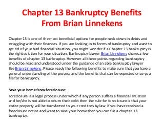 Chapter 13 Bankruptcy Benefits
From Brian Linnekens
Chapter 13 is one of the most beneficial options for people neck down in debts and
struggling with their finances. If you are looking in to forms of bankruptcy and want to
get rid of your bad financial situation, you might wonder if a Chapter 13 bankruptcy is
the right solution for your situation. Bankruptcy lawyer Brian Linnekens shares a few
benefits of chapter 13 bankruptcy. However all these points regarding bankruptcy
should be read and understood under the guidance of an able bankruptcy lawyer
like Brian Linnekens. Please ready the following benefits to make sure that you have a
general understanding of the process and the benefits that can be expected once you
file for bankruptcy.
Save your home from foreclosure:
Foreclosure is a legal process under which if any person suffers a financial situation
and he/she is not able to return their debt then the rule for foreclosure is that your
entire property will be transferred to your creditors by law. If you have received a
foreclosure notice and want to save your home then you can file a chapter 13
bankruptcy.
 