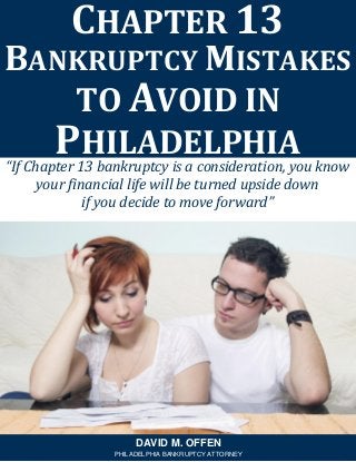 “If Chapter 13 bankruptcy is a consideration, you know your financial life will be turned upside down 
if you decide to move forward” 
CHAPTER 13 
BANKRUPTCY MISTAKES TO AVOID IN PHILADELPHIA 
DAVID M. OFFEN 
PHILADELPHIA BANKRUPTCY ATTORNEY  