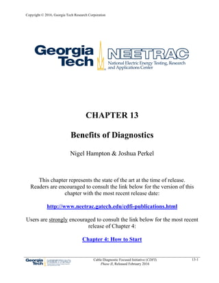 Copyright © 2016, Georgia Tech Research Corporation
Cable Diagnostic Focused Initiative (CDFI)
Phase II, Released February 2016
13-1
CHAPTER 13
Benefits of Diagnostics
Nigel Hampton & Joshua Perkel
This chapter represents the state of the art at the time of release.
Readers are encouraged to consult the link below for the version of this
chapter with the most recent release date:
http://www.neetrac.gatech.edu/cdfi-publications.html
Users are strongly encouraged to consult the link below for the most recent
release of Chapter 4:
Chapter 4: How to Start
 