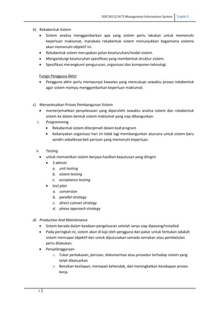 DDC3013/3473 Management Information System Topik 9
3
b) Rekabentuk Sistem
 Sistem analisa menggambarkan apa yang sistem perlu lakukan untuk memenuhi
keperluan maklumat, manakala rekabentuk sistem menunjukkan bagaimana sistema
akan memenuhi objektif ini.
 Rekabentuk sistem merupakan pelan keseluruhan/model sistem.
 Mengandungi keseluruhan spesifikasi yang membentuk struktur sistem.
 Spesifikasi merangkumi pengurusan, organisasi dan komponen teknologi
Fungsi Pengguna Akhir
 Pengguna akhir perlu mempunyai kawalan yang mencukupi sewaktu proses rekabentuk
agar sistem mampu menggambarkan keperluan maklumat.
c) Menyelesaikan Proses Pembangunan Sistem
 menterjemahkan penyelesaian yang diperolehi sewaktu analisa sistem dan rekabentuk
sistem ke dalam bentuk sistem maklumat yang siap dibangunkan.
i. Programming
 Rekabentuk sistem diterjemah dalam kod program
 Kebanyakan organisasi hari ini tidak lagi membangunkan aturcara untuk sistem baru
sendiri sebaliknya beli perisian yang memenuhi keperluan.
ii. Testing
 untuk memastikan sistem berjaya hasilkan keputusan yang diingini
 3 aktiviti
a. unit testing
b. sistem testing
c. acceptance testing
 test plan
a. conversion
b. parallel strategy
c. direct cutover strategy
d. phase approach strategy
d) Production And Maintenance
 Sistem berada dalam keadaan pengeluaran setelah ianya siap dipasang/installed.
 Pada peringkat ini, sistem akan di kaji oleh pengguna dan pakar untuk tentukan adakah
sistem mencapai objektif dan untuk diputusakan samada semakan atau pembetulan
perlu dilakukan.
 Penyelenggaraan
o Tukar perkakasan, perisian, dokumentasi atau prosedur terhadap sistem yang
telah dikeluarkan
o Betulkan kesilapan, menepati kehendak, dan meningkatkan kecekapan proses
kerja.
 