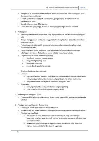 DDC3013/3473 Management Information System Topik 9
5
 Mengamalkan pembahagian kerja berdasarkan jawatan formal antara pengguna akhir
dan pakar sitem maklumat.
 Contoh : pakar teknikal seperti sistem analis, pengaturcara -merekabentuk dan
melaksanakan kerja.
 Banyak dokumen yang dibangunkan
 Keburukan : kos yang tinggi, memakan masa yang panjang dan tidak fleksible.
b. Prototyping
 Membangunkan sistem eksperimen yang cepat dan murah untuk dinilai oleh pengguna
akhir
 Dengan menggunakan prototaip, pengguna boleh menghasilkan idea untuk keperluan
maklumat mereka.
 Prototaip yang disokong oleh pengguna boleh digunakan sebagai template untuk
hasilkan sistem akhir.
 Prototaip adalah sistem maklumat yang boleh bekerja/menjalankan fungsi atau
sebahagian dari sitem. Tetapi ianya hanya sekadar model awal sahaja.
 Langkah-langkah dalam membina prototaip
i. Kenalpasti keprluan asas pengguna
ii. Bangunkan prototaip awal
iii. Gunapakai prototaip
iv. Semak dan tingkatkan prototaip
Kebaikan dan keburukan prototaip
 Kebaikan
o Digunakan apabila terdapat ketidakpastian terhadap keperluan/rekabentuk dan
selalunya digunakan untuk merekabentuk antaramuka sistem maklumat.
o Bangunkan sistem untuk penuhi keperluan pengguna akhir.
 Keburukan :
o Kemungkinan untuk terlepas beberapa langkah penting
o Tidak boleh/mampu menyimpan data yang banyak.
c. Pembangunan Pengguna Akhir
 Pengguna akhir boleh membangunkan sistem tanpa atau sedikit bantuan daripada pakar
teknikal
d. Pakej perisian applikasi dan Outsourcing
 Sesetengah sistem perisian dibeli dari sumber luar
 Syarikat boleh beli, sewa atau minta dibangunkan sistem perisan daripada syarikat luar.
 Pakej perisian applikasi
o Ada organisasi yang mempunyai operasi perniagaan yang sama dengan
organisasi yang lain seperti contoh operasi pengurusan gaji, general ledger atau
kawalan inventori.
o Maka boleh guna sistem general yang tersedia untuk dijual yang boleh dan
mampu memenuhi kehendak banyak organisasi
 