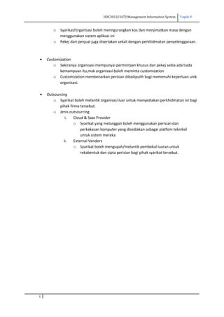 DDC3013/3473 Management Information System Topik 9
6
o Syarikat/organisasi boleh menngurangkan kos dan menjimatkan masa dengan
menggunakan sistem aplikasi ini
o Pekej dari penjual juga disertakan sekali dengan perkhidmatan penyelenggaraan.
 Customization
o Sekiranya organisasi mempunyai permintaan khusus dan pekej sedia ada tiada
kemampuan itu,mak organisasi boleh meminta customization
o Customization membenarkan perisian dibaikpulih bagi memenuhi keperluan unik
organisasi.
 Outsourcing
o Syarikat boleh melantik organisasi luar untuk menyediakan perkhidmatan ini bagi
pihak firma tersebut.
o Jenis outsourcing
i. Cloud & Saas Provider
o Syarikat yang melanggan boleh menggunakan perisian dan
perkakasan komputer yang disediakan sebagai platfom teknikal
untuk sistem mereka
ii. External Vendors
o Syarikat boleh mengupah/melantik pembekal luaran untuk
rekabentuk dan cipta perisian bagi pihak syarikat tersebut.
 