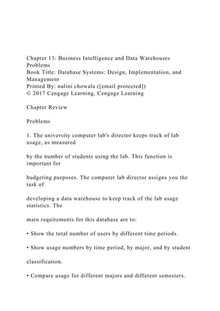 Chapter 13: Business Intelligence and Data Warehouses
Problems
Book Title: Database Systems: Design, Implementation, and
Management
Printed By: nalini chowala ([email protected])
© 2017 Cengage Learning, Cengage Learning
Chapter Review
Problems
1. The university computer lab's director keeps track of lab
usage, as measured
by the number of students using the lab. This function is
important for
budgeting purposes. The computer lab director assigns you the
task of
developing a data warehouse to keep track of the lab usage
statistics. The
main requirements for this database are to:
• Show the total number of users by different time periods.
• Show usage numbers by time period, by major, and by student
classification.
• Compare usage for different majors and different semesters.
 