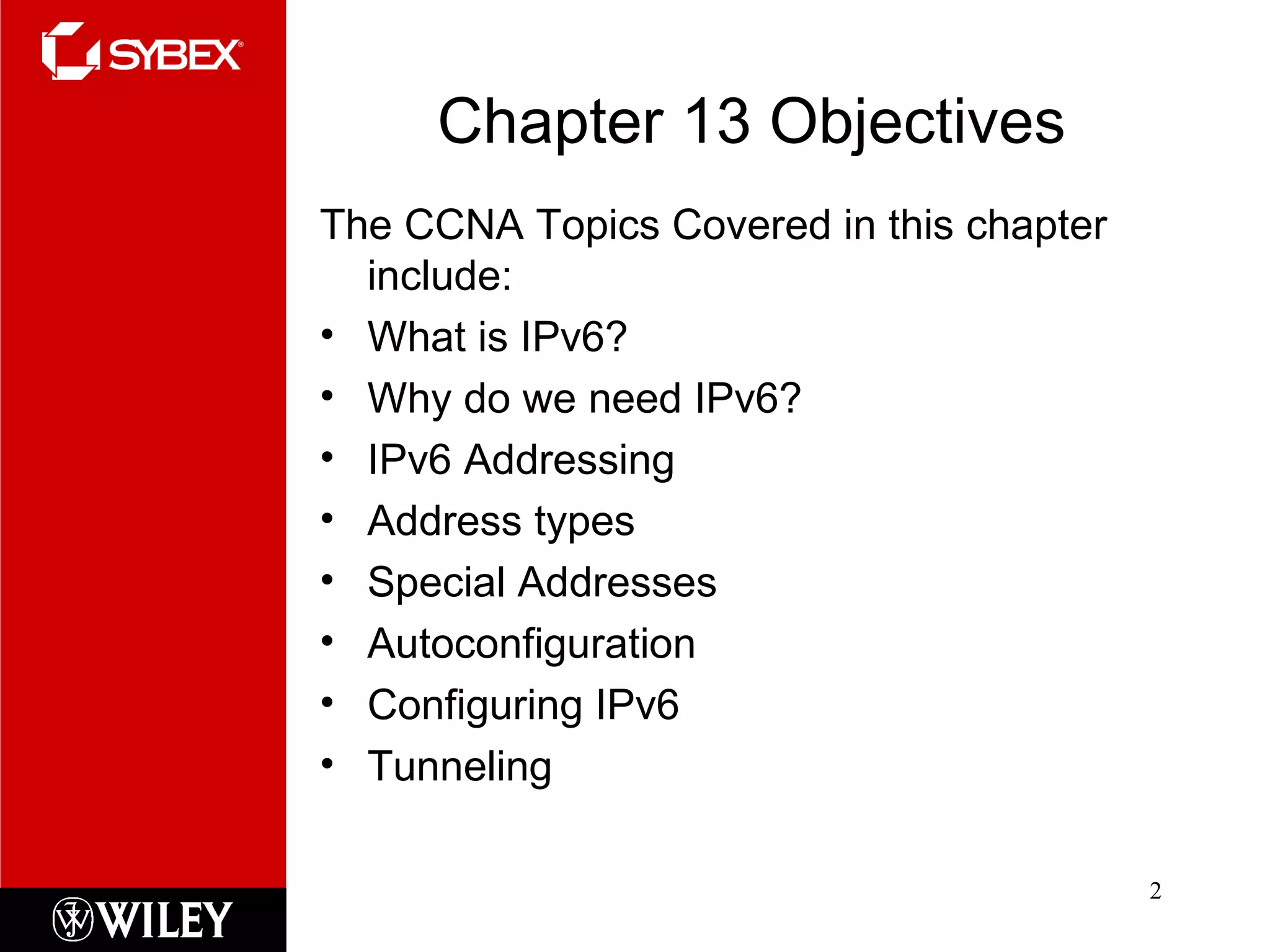 Chapter 13 Objectives The CCNA Topics Covered in this chapter include: What is IPv6? Why do we need IPv6? IPv6 Addressing Address types Special Addresses Autoconfiguration Configuring IPv6 Tunneling 