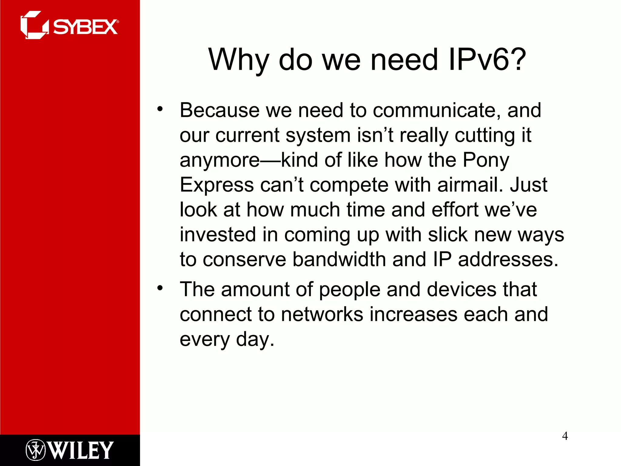Why do we need IPv6? Because we need to communicate, and our current system isn’t really cutting it anymore—kind of like how the Pony Express can’t compete with airmail. Just look at how much time and effort we’ve invested in coming up with slick new ways to conserve bandwidth and IP addresses.  The amount of people and devices that connect to networks increases each and every day.  