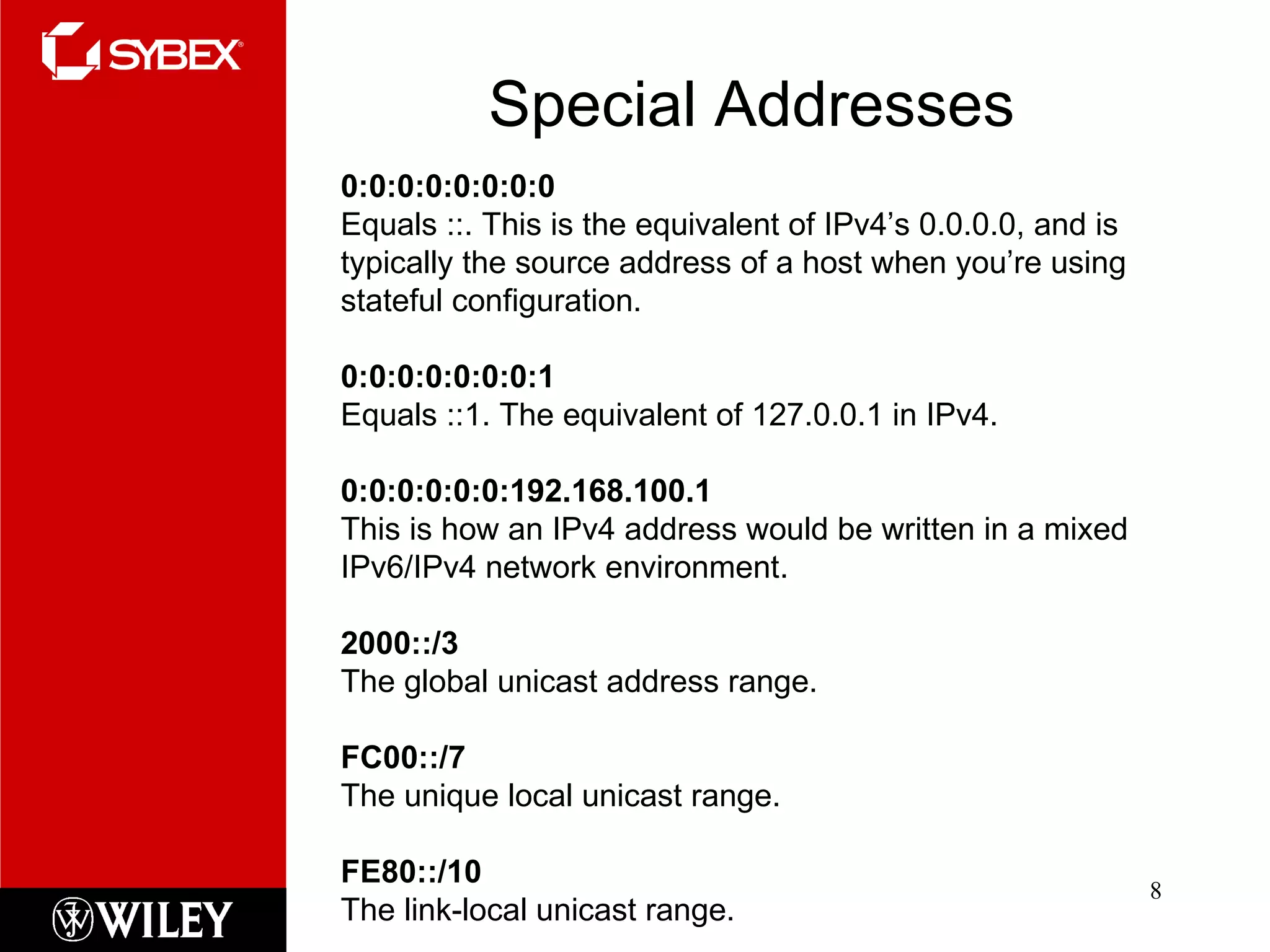 Special Addresses 0:0:0:0:0:0:0:0  Equals ::. This is the equivalent of IPv4’s 0.0.0.0, and is typically the source address of a host when you’re using stateful configuration. 0:0:0:0:0:0:0:1  Equals ::1. The equivalent of 127.0.0.1 in IPv4. 0:0:0:0:0:0:192.168.100.1 This is how an IPv4 address would be written in a mixed IPv6/IPv4 network environment. 2000::/3 The global unicast address range. FC00::/7 The unique local unicast range. FE80::/10 The link-local unicast range. 