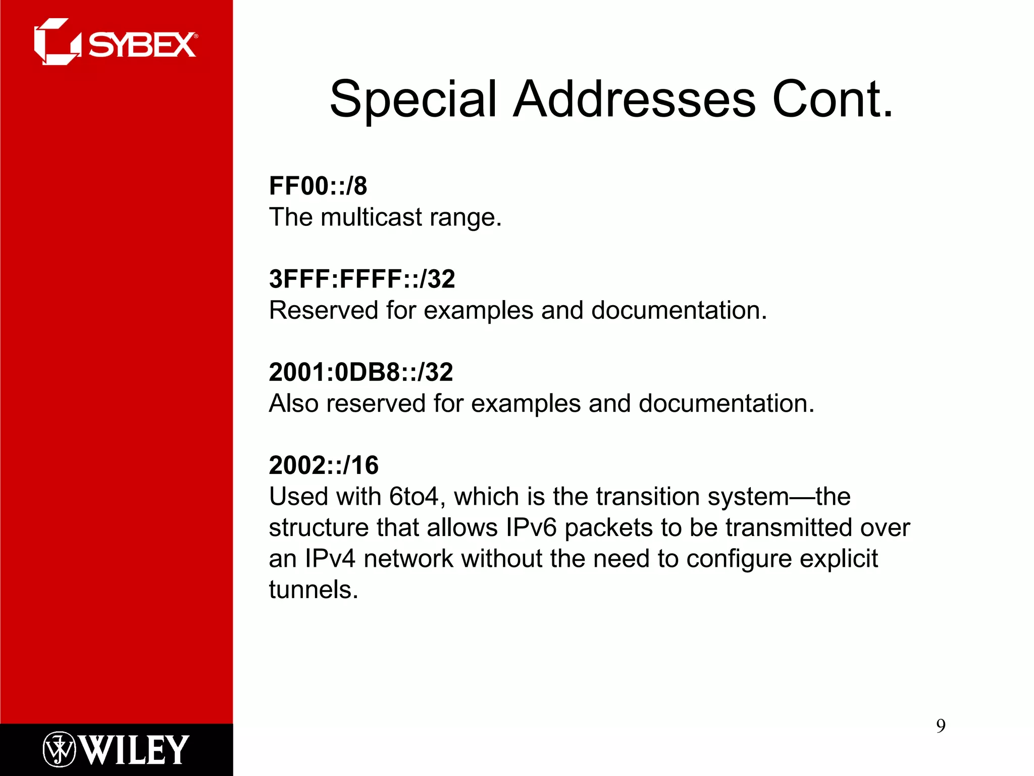 Special Addresses Cont. FF00::/8 The multicast range. 3FFF:FFFF::/32  Reserved for examples and documentation. 2001:0DB8::/32  Also reserved for examples and documentation. 2002::/16 Used with 6to4, which is the transition system—the structure that allows IPv6 packets to be transmitted over an IPv4 network without the need to configure explicit tunnels. 