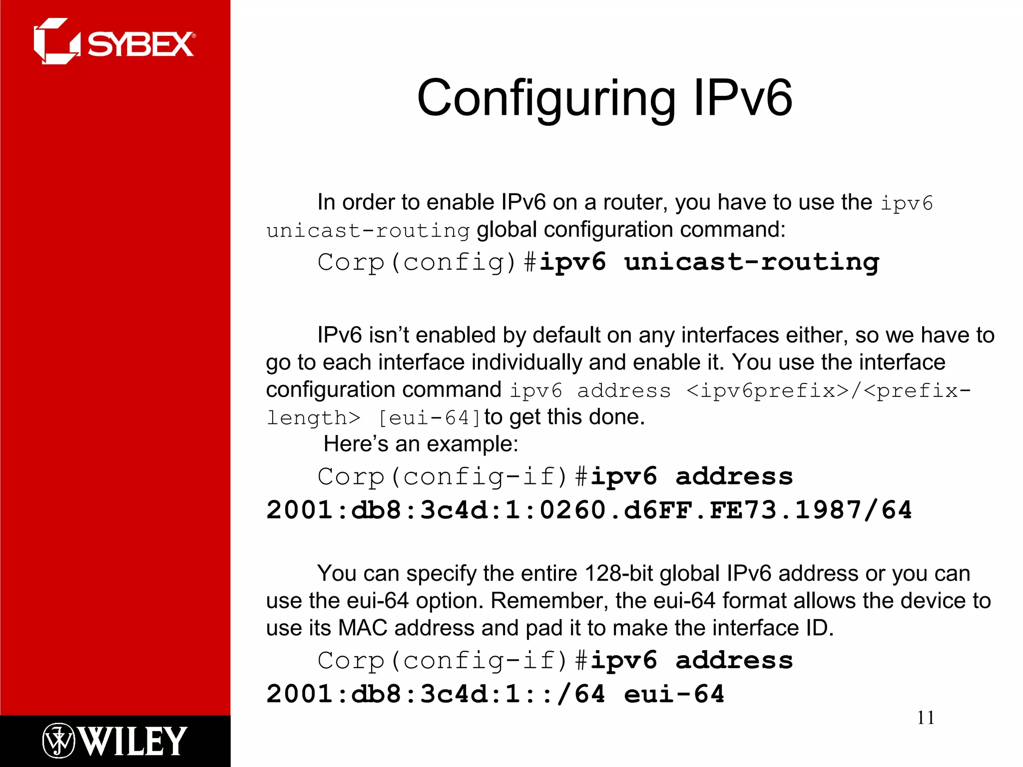 Configuring IPv6
11
In order to enable IPv6 on a router, you have to use the ipv6
unicast-routing global configuration command:
Corp(config)#ipv6 unicast-routing
IPv6 isn’t enabled by default on any interfaces either, so we have to
go to each interface individually and enable it. You use the interface
configuration command ipv6 address <ipv6prefix>/<prefix-
length> [eui-64]to get this done.
Here’s an example:
Corp(config-if)#ipv6 address
2001:db8:3c4d:1:0260.d6FF.FE73.1987/64
You can specify the entire 128-bit global IPv6 address or you can
use the eui-64 option. Remember, the eui-64 format allows the device to
use its MAC address and pad it to make the interface ID.
Corp(config-if)#ipv6 address
2001:db8:3c4d:1::/64 eui-64
 