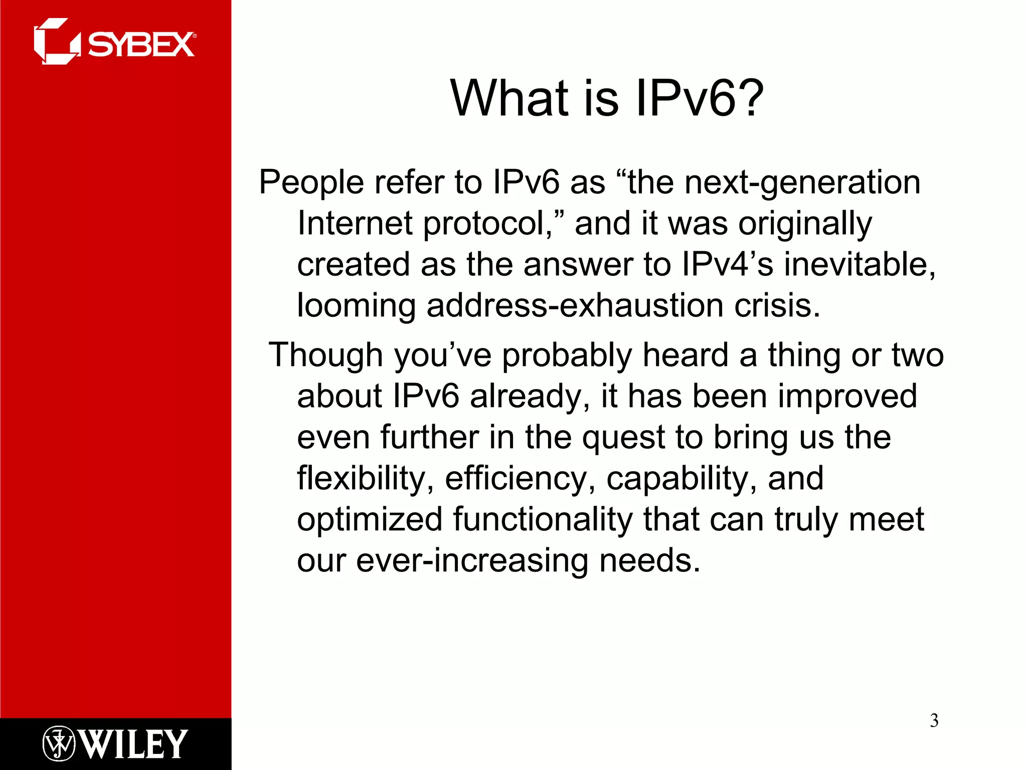 What is IPv6?
People refer to IPv6 as “the next-generation
Internet protocol,” and it was originally
created as the answer to IPv4’s inevitable,
looming address-exhaustion crisis.
Though you’ve probably heard a thing or two
about IPv6 already, it has been improved
even further in the quest to bring us the
flexibility, efficiency, capability, and
optimized functionality that can truly meet
our ever-increasing needs.
3
 