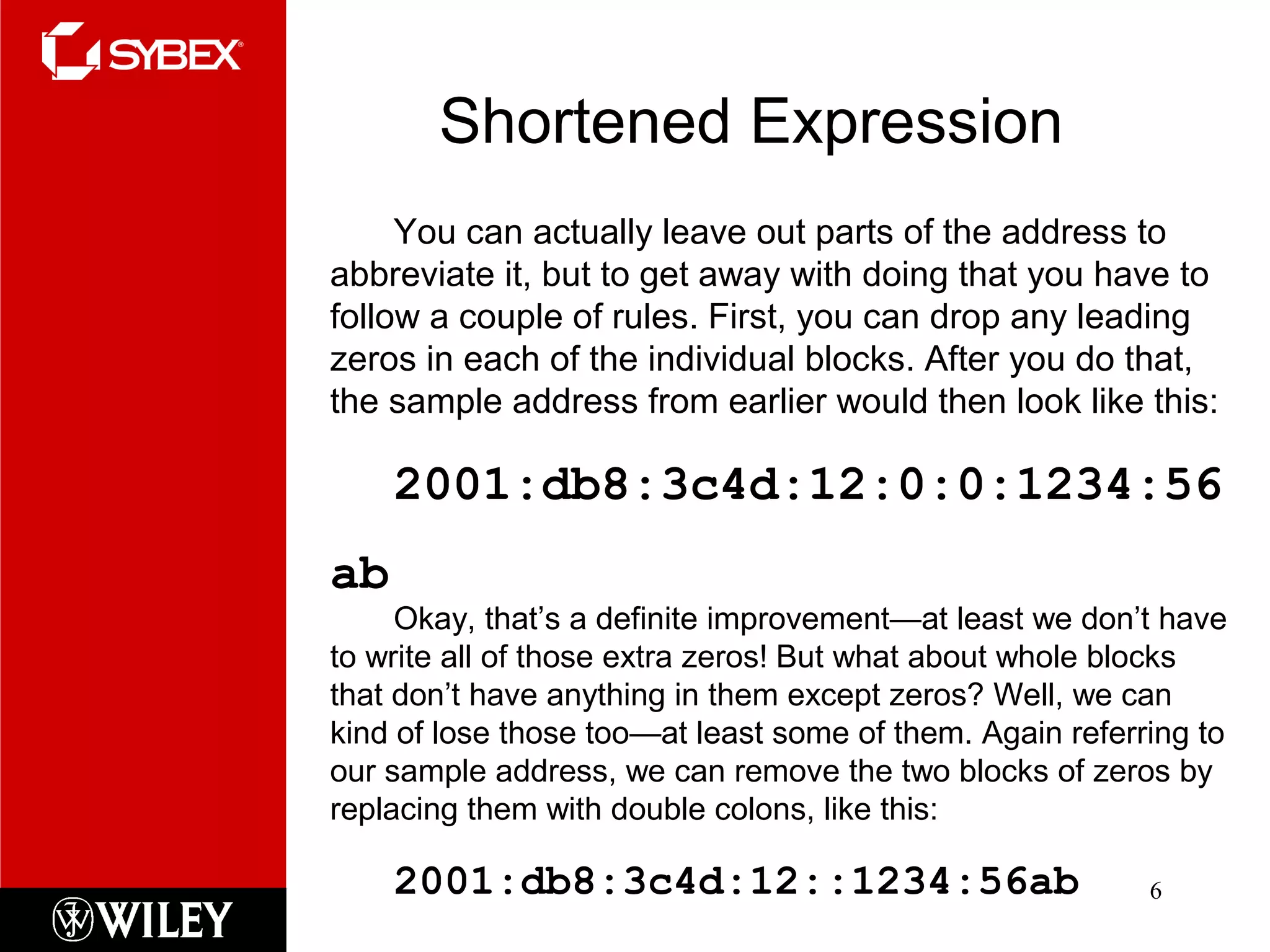 Shortened Expression
6
You can actually leave out parts of the address to
abbreviate it, but to get away with doing that you have to
follow a couple of rules. First, you can drop any leading
zeros in each of the individual blocks. After you do that,
the sample address from earlier would then look like this:
2001:db8:3c4d:12:0:0:1234:56
ab
Okay, that’s a definite improvement—at least we don’t have
to write all of those extra zeros! But what about whole blocks
that don’t have anything in them except zeros? Well, we can
kind of lose those too—at least some of them. Again referring to
our sample address, we can remove the two blocks of zeros by
replacing them with double colons, like this:
2001:db8:3c4d:12::1234:56ab
 