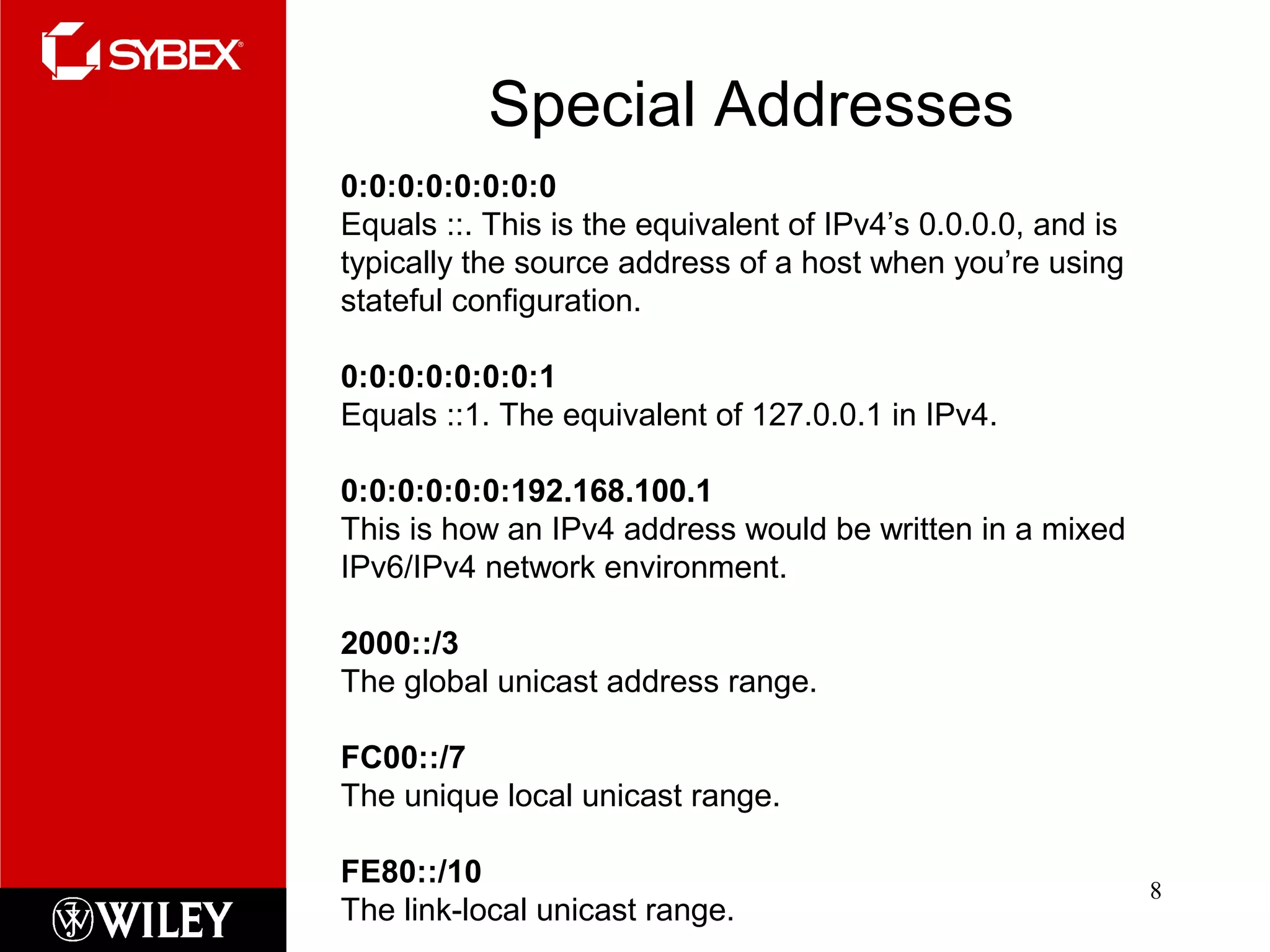 Special Addresses
8
0:0:0:0:0:0:0:0
Equals ::. This is the equivalent of IPv4’s 0.0.0.0, and is
typically the source address of a host when you’re using
stateful configuration.
0:0:0:0:0:0:0:1
Equals ::1. The equivalent of 127.0.0.1 in IPv4.
0:0:0:0:0:0:192.168.100.1
This is how an IPv4 address would be written in a mixed
IPv6/IPv4 network environment.
2000::/3
The global unicast address range.
FC00::/7
The unique local unicast range.
FE80::/10
The link-local unicast range.
 