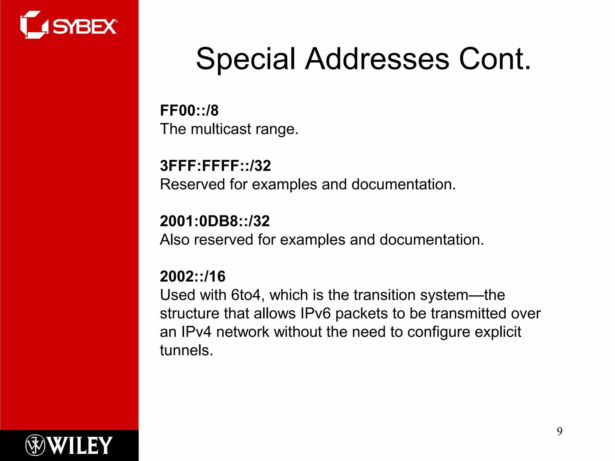 Special Addresses Cont.
9
FF00::/8
The multicast range.
3FFF:FFFF::/32
Reserved for examples and documentation.
2001:0DB8::/32
Also reserved for examples and documentation.
2002::/16
Used with 6to4, which is the transition system—the
structure that allows IPv6 packets to be transmitted over
an IPv4 network without the need to configure explicit
tunnels.
 