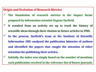 Origin and Evolution of Research Metrics
 The foundation of research metrics is the impact factor
proposed by information scientist Eugene Garfield.
 It resulted from an activity set up to track the history of
scientific ideas through their citation in future articles in 1950.
 In the process, Garfield's team at the Institute of Scientific
Information (ISI) analysed the publication histories of authors
and identified the papers that caught the attention of other
scientists for publishing their articles.
 Initially, the index was simply based on the number of mentions
each publication received in the reference list of future journals.
 