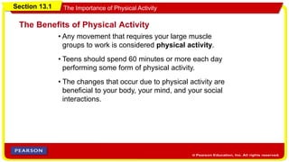 Section 13.1 The Importance of Physical Activity
• Any movement that requires your large muscle
groups to work is considered physical activity.
The Benefits of Physical Activity
• Teens should spend 60 minutes or more each day
performing some form of physical activity.
• The changes that occur due to physical activity are
beneficial to your body, your mind, and your social
interactions.
 