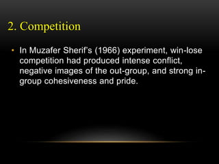 2. Competition
• In Muzafer Sherif’s (1966) experiment, win-lose
competition had produced intense conflict,
negative images of the out-group, and strong in-
group cohesiveness and pride.
 