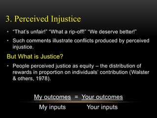 3. Perceived Injustice
• “That’s unfair!” “What a rip-off!” “We deserve better!”
• Such comments illustrate conflicts produced by perceived
injustice.
But What is Justice?
• People perceived justice as equity – the distribution of
rewards in proportion on individuals’ contribution (Walster
& others, 1978).
My outcomes = Your outcomes
My inputs Your inputs
 