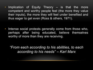 • Implication of Equity Theory – is that the more
competent and worthy people feel (the more they value
their inputs), the more they will feel under benefited and
thus eager to get even (Ross & others, 1971).
• Intense social protests generally come from those who,
perhaps after being educated, believe themselves
worthy of more than they are receiving.
“From each according to his abilities, to each
according to his needs” – Karl Marx
 