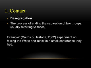 1. Contact
• Desegregation
- The process of ending the separation of two groups
usually referring to races.
Example: (Cairns & Hestone, 2002) experiment on
mixing the White and Black in a small conference they
had.
 