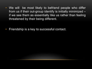 • We will be most likely to befriend people who differ
from us if their out-group identify is initially minimized –
if we see them as essentially like us rather than feeling
threatened by their being different.
• Friendship is a key to successful contact.
 