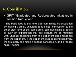 4. Conciliation
• GRIT “Graduated and Reciprocated Initiatives in
Tension Reduction”
- The basic idea is that one side can initiate de-escalation
by making a small, unilateral (one-sided) concession to the
other side, and at the same time, communicating a desire
or even an expectation that this gesture will be matched
with unequal response from the opponent does response
from the opponent. If the opponent does respond positively,
the first party can make a second concession, and a “peace
spiral” begins.
 