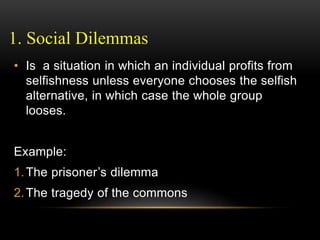1. Social Dilemmas
• Is a situation in which an individual profits from
selfishness unless everyone chooses the selfish
alternative, in which case the whole group
looses.
Example:
1.The prisoner’s dilemma
2.The tragedy of the commons
 