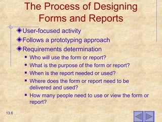 The Process of Designing
Forms and Reports
User-focused activity
Follows a prototyping approach
Requirements determination
 Who will use the form or report?
 What is the purpose of the form or report?
 When is the report needed or used?
 Where does the form or report need to be
delivered and used?
 How many people need to use or view the form or
report?
13.6
 