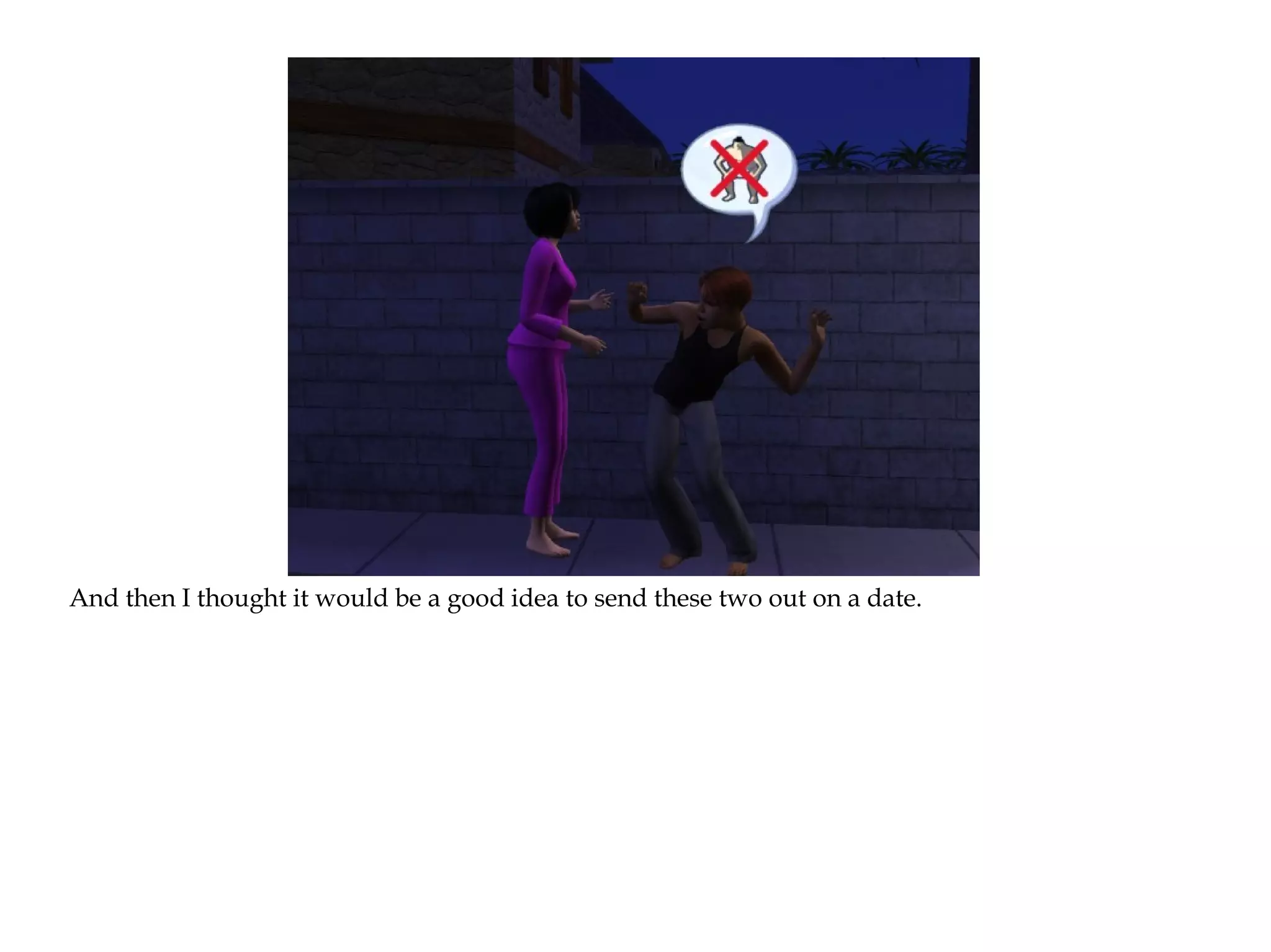 And then I thought it would be a good idea to send these two out on a date.
 