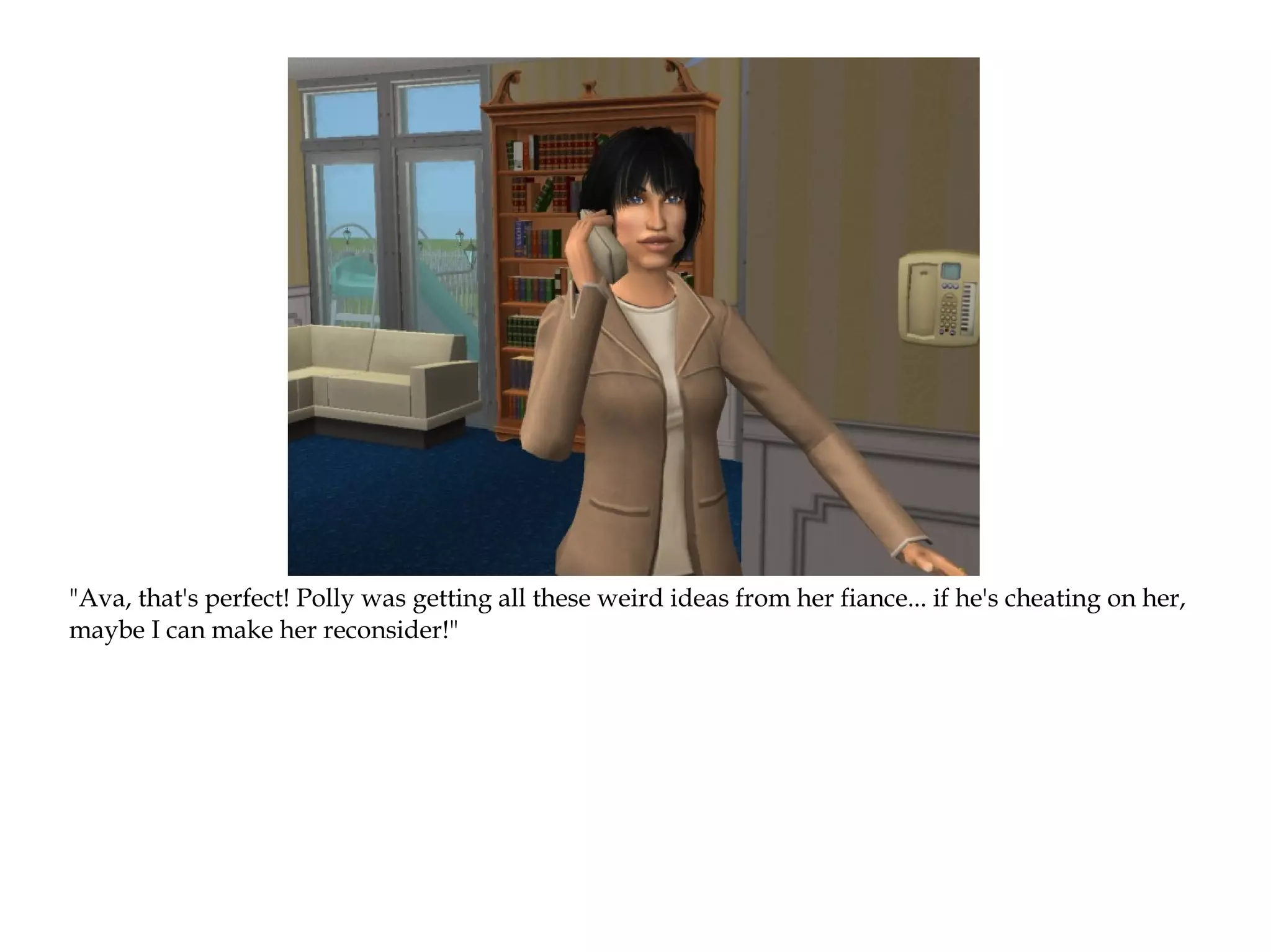 "Ava, that's perfect! Polly was getting all these weird ideas from her fiance... if he's cheating on her,
maybe I can make her reconsider!"
 