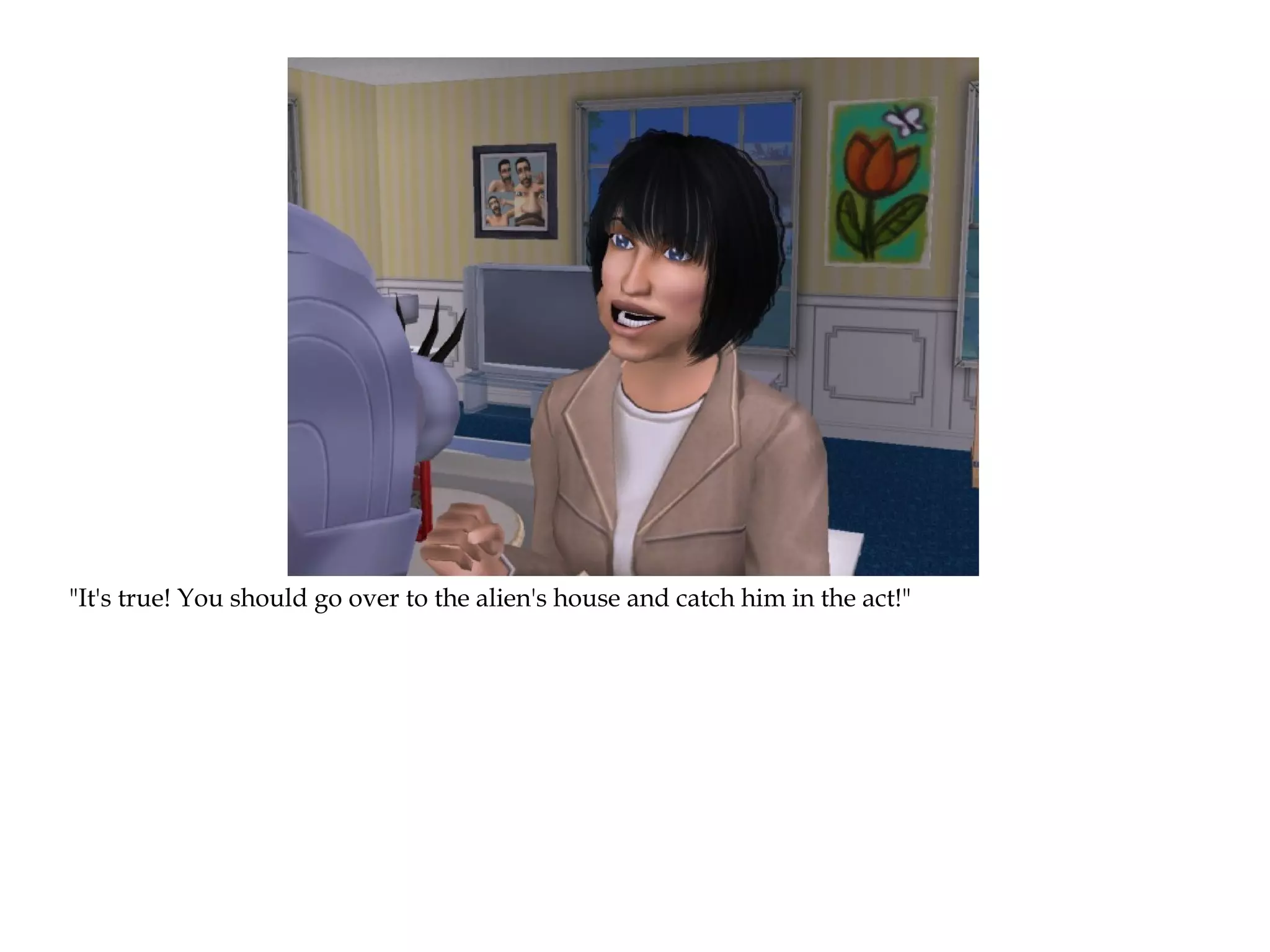 "It's true! You should go over to the alien's house and catch him in the act!"
 