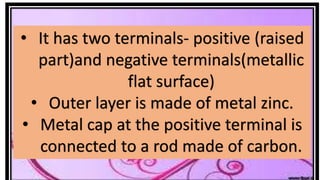 • It has two terminals- positive (raised
part)and negative terminals(metallic
flat surface)
• Outer layer is made of metal zinc.
• Metal cap at the positive terminal is
connected to a rod made of carbon.
 
